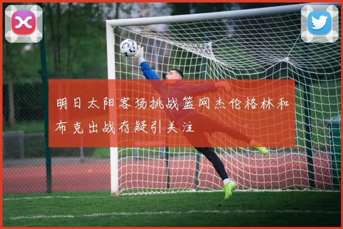 明日太阳客场挑战篮网杰伦格林和布克出战存疑引关注