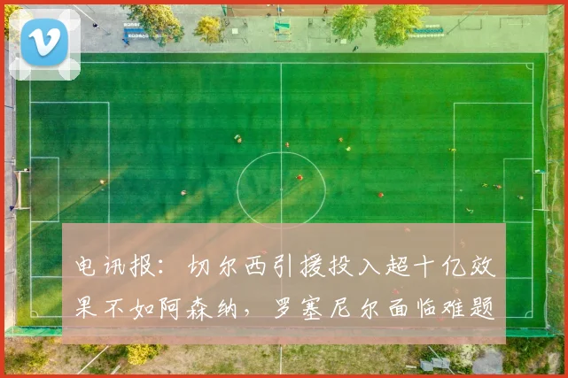 电讯报：切尔西引援投入超十亿效果不如阿森纳，罗塞尼尔面临难题