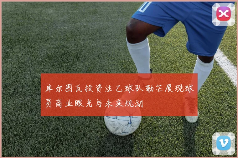 库尔图瓦投资法乙球队勒芒展现球员商业眼光与未来规划