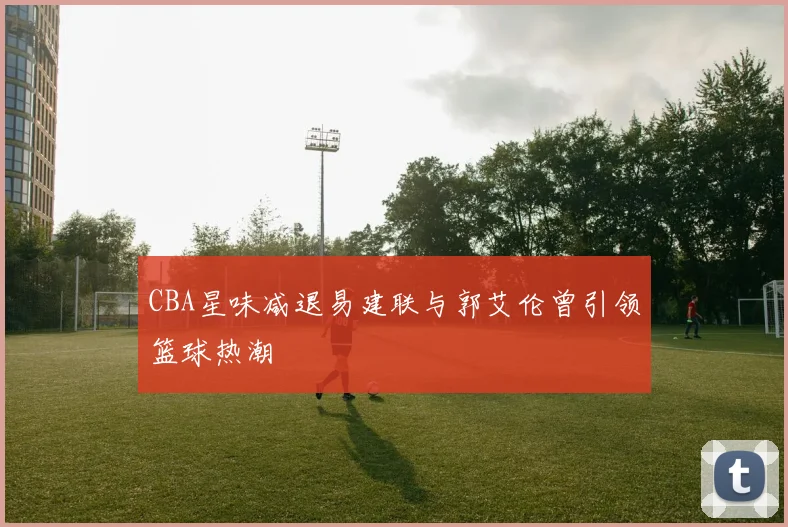 CBA星味减退易建联与郭艾伦曾引领篮球热潮