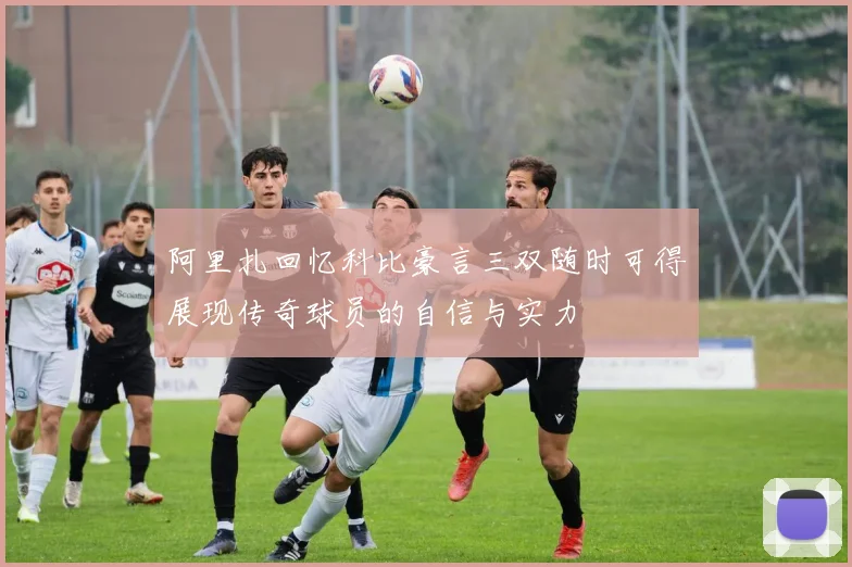 阿里扎回忆科比豪言三双随时可得展现传奇球员的自信与实力