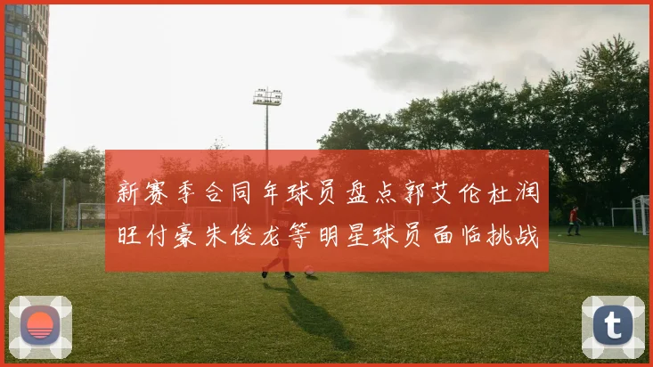 新赛季合同年球员盘点郭艾伦杜润旺付豪朱俊龙等明星球员面临挑战