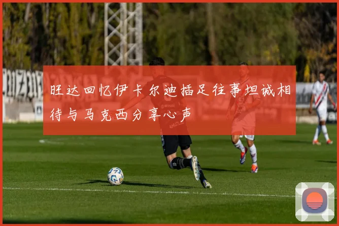 旺达回忆伊卡尔迪插足往事坦诚相待与马克西分享心声