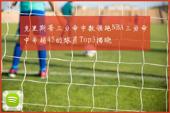 克里斯蒂三分命中数领跑NBA三分命中率超45的球员Top3揭晓