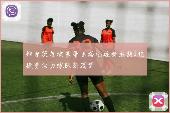 维尔茨与埃基蒂克搭档逐渐成熟2亿投资助力球队新篇章