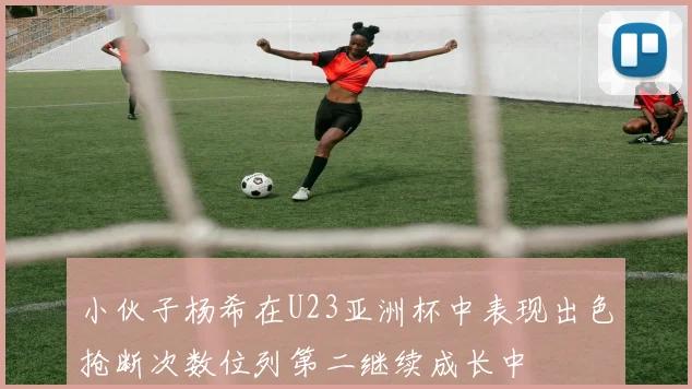小伙子杨希在U23亚洲杯中表现出色抢断次数位列第二继续成长中