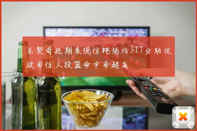 东契奇近期表现惊艳场均317分助攻效率惊人投篮命中率超高