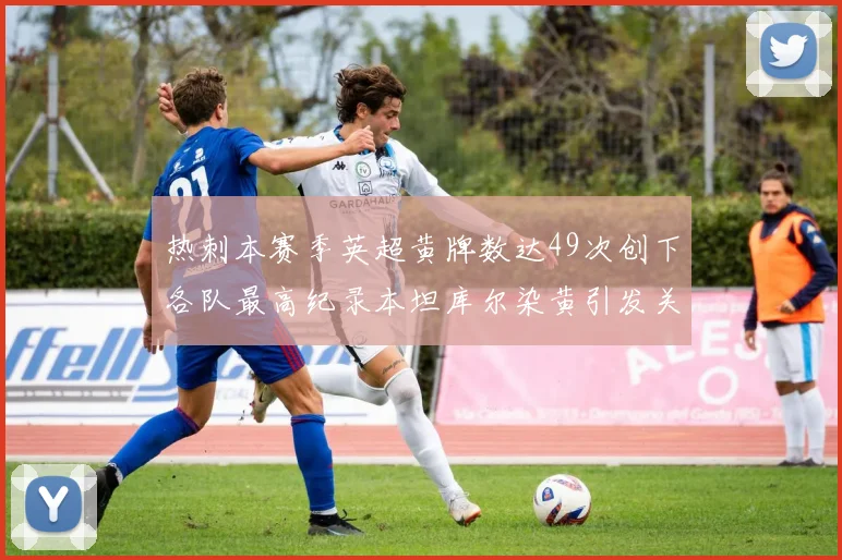 热刺本赛季英超黄牌数达49次创下各队最高纪录本坦库尔染黄引发关注