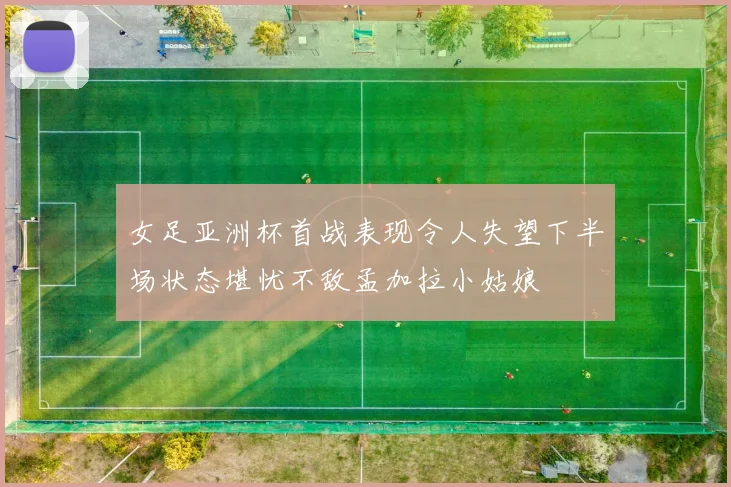 女足亚洲杯首战表现令人失望下半场状态堪忧不敌孟加拉小姑娘