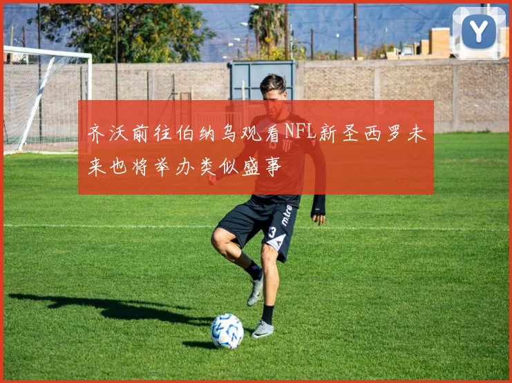 齐沃前往伯纳乌观看NFL新圣西罗未来也将举办类似盛事