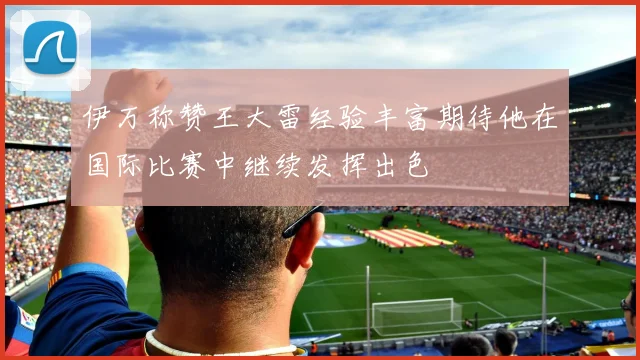伊万称赞王大雷经验丰富期待他在国际比赛中继续发挥出色