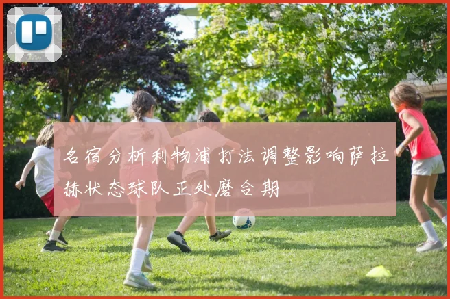 名宿分析利物浦打法调整影响萨拉赫状态球队正处磨合期
