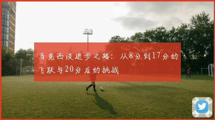 马克西谈进步之路：从8分到17分的飞跃与20分后的挑战