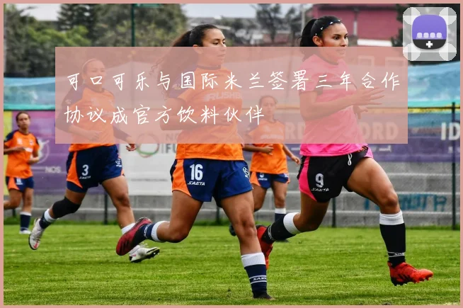 可口可乐与国际米兰签署三年合作协议成官方饮料伙伴