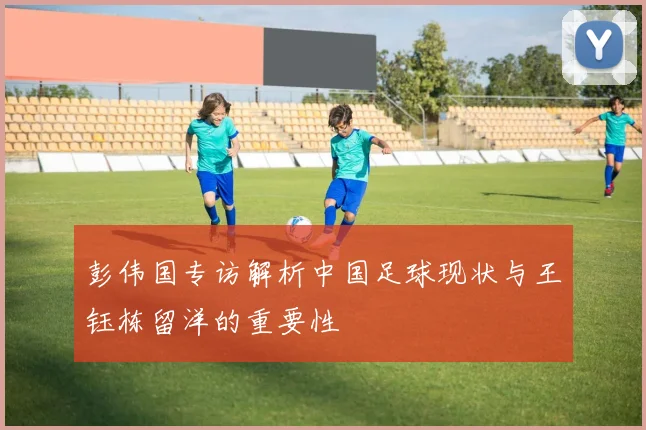 彭伟国专访解析中国足球现状与王钰栋留洋的重要性