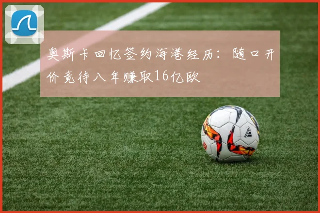 奥斯卡回忆签约海港经历：随口开价竟待八年赚取16亿欧