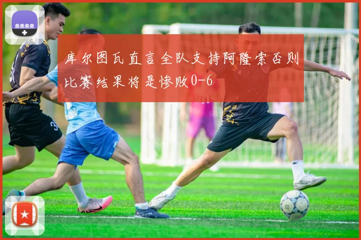 库尔图瓦直言全队支持阿隆索否则比赛结果将是惨败0-6