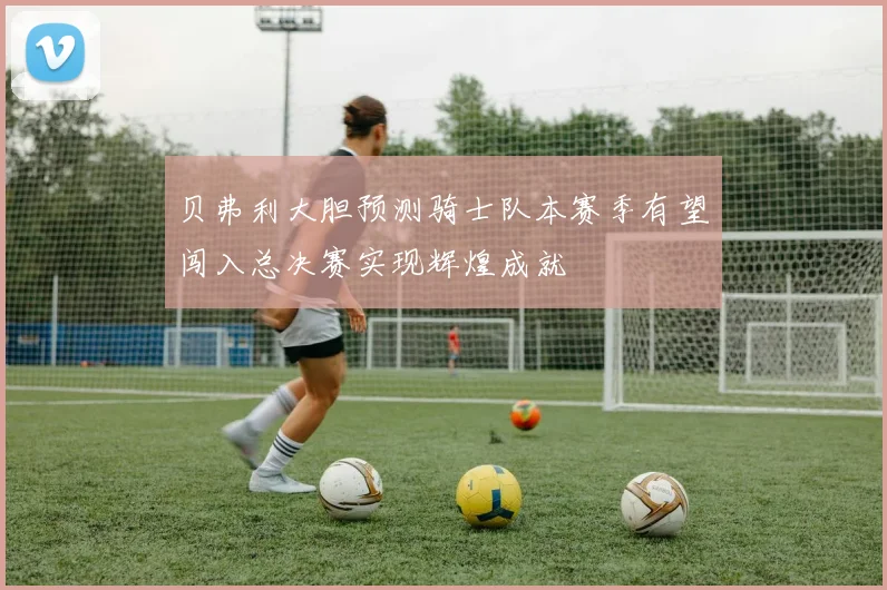 贝弗利大胆预测骑士队本赛季有望闯入总决赛实现辉煌成就